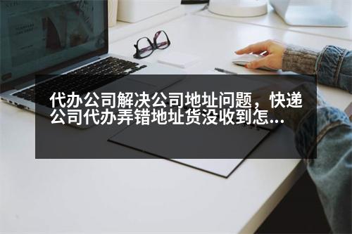 代辦公司解決公司地址問題，快遞公司代辦弄錯地址貨沒收到怎么辦