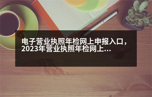 電子營業(yè)執(zhí)照年檢網(wǎng)上申報入口，2023年營業(yè)執(zhí)照年檢網(wǎng)上申報流程