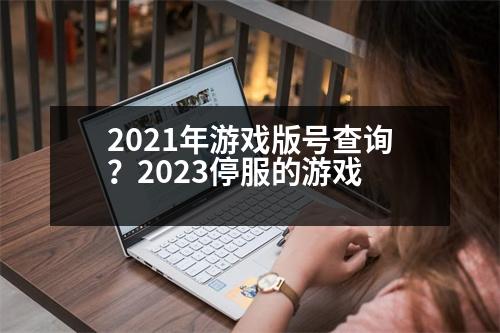 2021年游戲版號查詢？2023停服的游戲