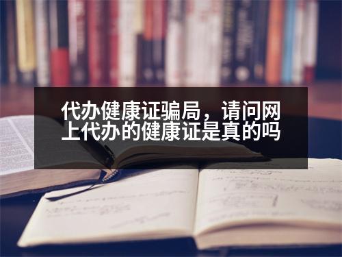 代辦健康證騙局，請(qǐng)問(wèn)網(wǎng)上代辦的健康證是真的嗎