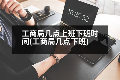 工商局幾點(diǎn)上班下班時(shí)間(工商局幾點(diǎn)下班)