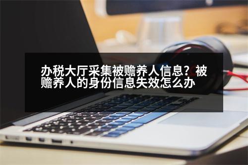 辦稅大廳采集被贍養(yǎng)人信息？被贍養(yǎng)人的身份信息失效怎么辦