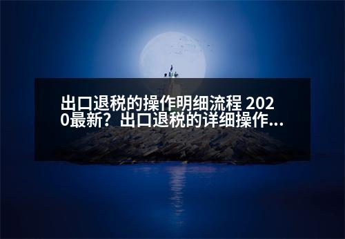 出口退稅的操作明細(xì)流程 2020最新？出口退稅的詳細(xì)操作流程，包括發(fā)票的開具，詳細(xì)操作