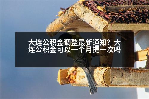 大連公積金調(diào)整最新通知？大連公積金可以一個月提一次嗎