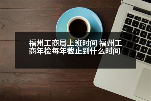 福州工商局上班時(shí)間 福州工商年檢每年截止到什么時(shí)間