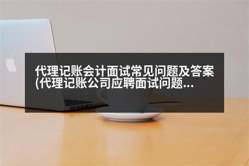 代理記賬會計面試常見問題及答案(代理記賬公司應聘面試問題及答案)