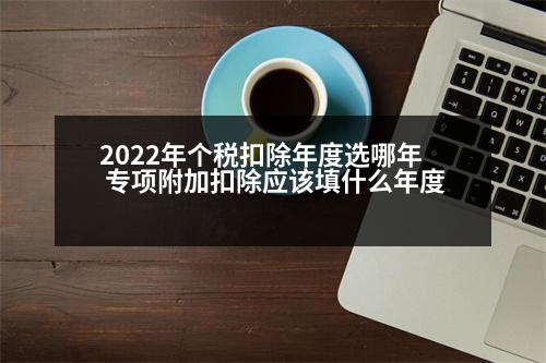 2022年個稅扣除年度選哪年 專項附加扣除應該填什么年度