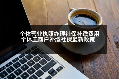 個體營業(yè)執(zhí)照辦理社保補繳費用 個體工商戶補繳社保最新政策