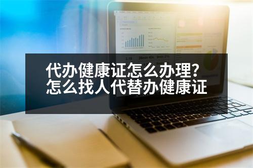 代辦健康證怎么辦理？怎么找人代替辦健康證