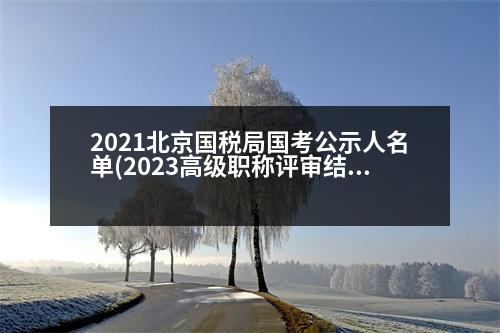 2021北京國稅局國考公示人名單(2023高級(jí)職稱評(píng)審結(jié)果公示北京)