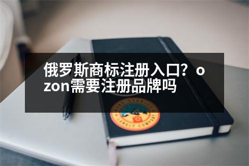 俄羅斯商標注冊入口？ozon需要注冊品牌嗎