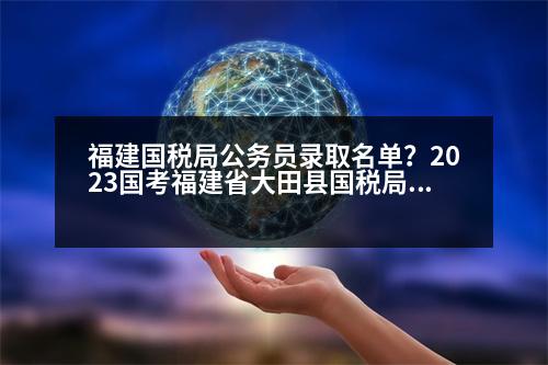 福建國(guó)稅局公務(wù)員錄取名單？2023國(guó)考福建省大田縣國(guó)稅局進(jìn)面分?jǐn)?shù)