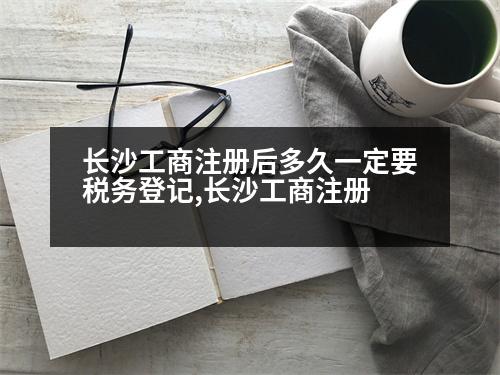 長(zhǎng)沙工商注冊(cè)后多久一定要稅務(wù)登記,長(zhǎng)沙工商注冊(cè)