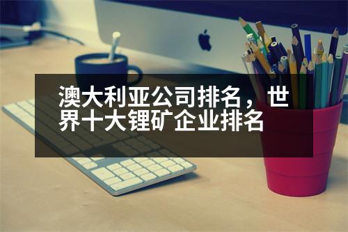 澳大利亞公司排名，世界十大鋰礦企業(yè)排名