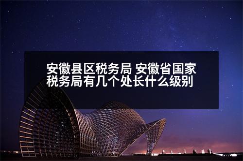 安徽縣區(qū)稅務(wù)局 安徽省國家稅務(wù)局有幾個(gè)處長什么級(jí)別