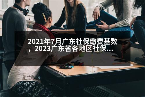 2021年7月廣東社保繳費基數(shù)，2023廣東省各地區(qū)社保繳費基數(shù)