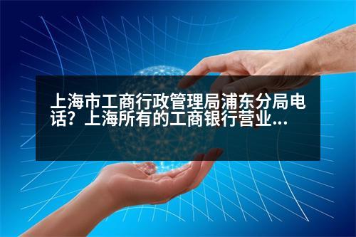 上海市工商行政管理局浦東分局電話？上海所有的工商銀行營業(yè)點