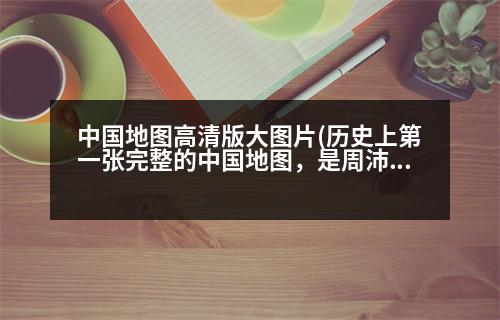 中國(guó)地圖高清版大圖片(歷史上第一張完整的中國(guó)地圖，是周沛公完成的嗎那第一張粗略地圖又是誰(shuí)做的)