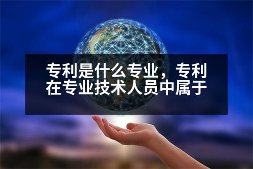 專利是什么專業(yè)，專利在專業(yè)技術人員中屬于