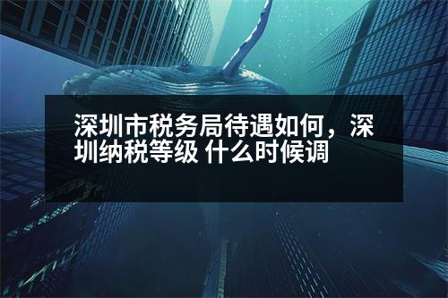 深圳市稅務(wù)局待遇如何，深圳納稅等級 什么時候調(diào)