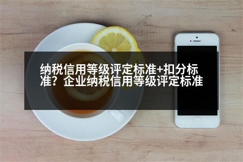 納稅信用等級(jí)評(píng)定標(biāo)準(zhǔn)+扣分標(biāo)準(zhǔn)？企業(yè)納稅信用等級(jí)評(píng)定標(biāo)準(zhǔn)