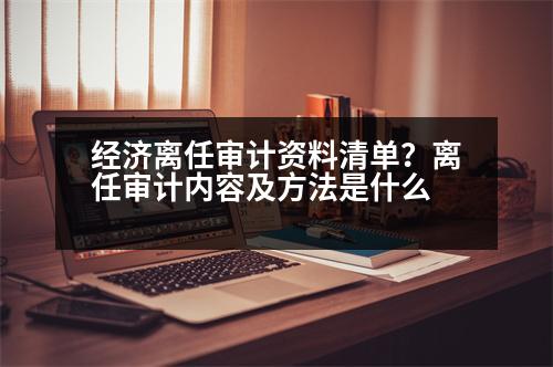 經(jīng)濟離任審計資料清單？離任審計內(nèi)容及方法是什么