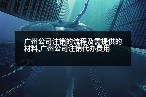 廣州公司注銷的流程及需提供的材料,廣州公司注銷代辦費(fèi)用