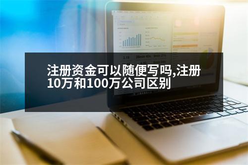 注冊(cè)資金可以隨便寫嗎,注冊(cè)10萬和100萬公司區(qū)別