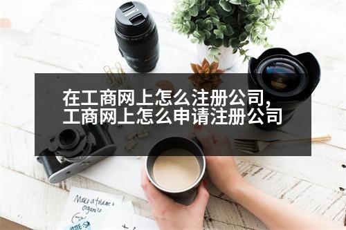 在工商網(wǎng)上怎么注冊公司,工商網(wǎng)上怎么申請注冊公司