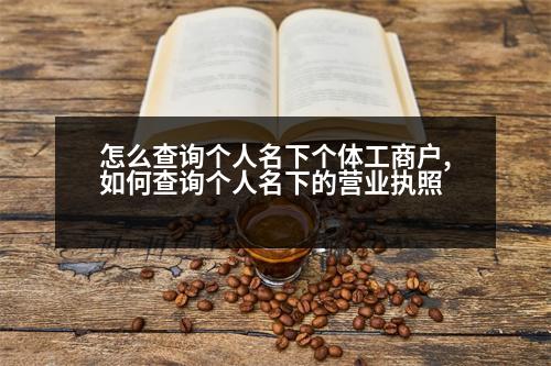 怎么查詢個(gè)人名下個(gè)體工商戶,如何查詢個(gè)人名下的營(yíng)業(yè)執(zhí)照