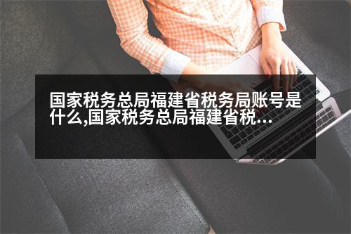 國(guó)家稅務(wù)總局福建省稅務(wù)局賬號(hào)是什么,國(guó)家稅務(wù)總局福建省稅務(wù)局