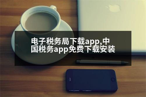 電子稅務(wù)局下載app,中國稅務(wù)app免費(fèi)下載安裝