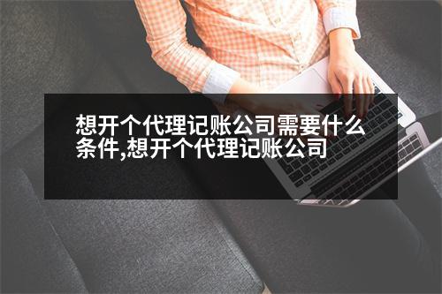 想開個(gè)代理記賬公司需要什么條件,想開個(gè)代理記賬公司