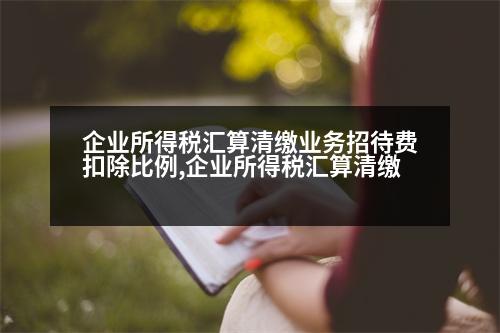 企業(yè)所得稅匯算清繳業(yè)務(wù)招待費扣除比例,企業(yè)所得稅匯算清繳