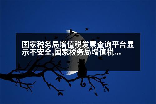 國家稅務(wù)局增值稅發(fā)票查詢平臺顯示不安全,國家稅務(wù)局增值稅發(fā)票查詢平臺