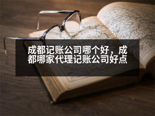 成都記賬公司哪個好，成都哪家代理記賬公司好點