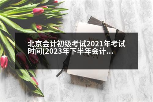 北京會計(jì)初級考試2021年考試時(shí)間(2023年下半年會計(jì)初級報(bào)考時(shí)間和考試時(shí)間)