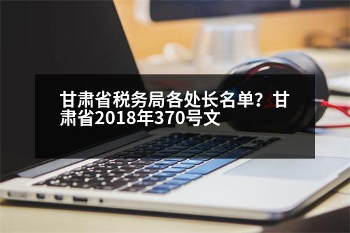 甘肅省稅務局各處長名單？甘肅省2018年370號文