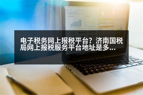 電子稅務網(wǎng)上報稅平臺？濟南國稅局網(wǎng)上報稅服務平臺地址是多少謝謝