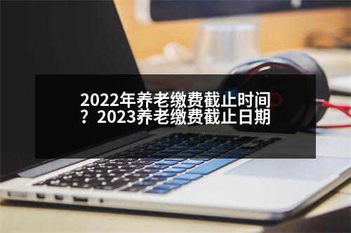 2022年養(yǎng)老繳費(fèi)截止時(shí)間？2023養(yǎng)老繳費(fèi)截止日期