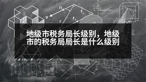 地級市稅務局長級別，地級市的稅務局局長是什么級別