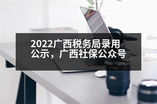 2022廣西稅務(wù)局錄用公示，廣西社保公眾號