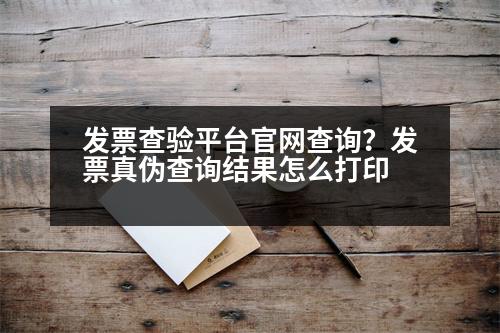 發(fā)票查驗平臺官網(wǎng)查詢？發(fā)票真?zhèn)尾樵兘Y(jié)果怎么打印