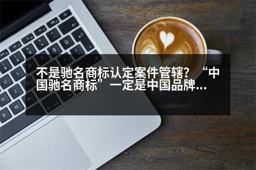 不是馳名商標認定案件管轄？“中國馳名商標”一定是中國品牌嗎