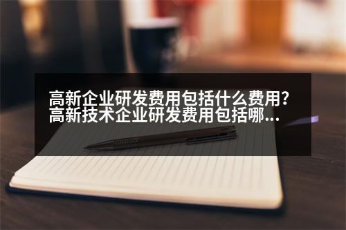 高新企業(yè)研發(fā)費(fèi)用包括什么費(fèi)用？高新技術(shù)企業(yè)研發(fā)費(fèi)用包括哪些