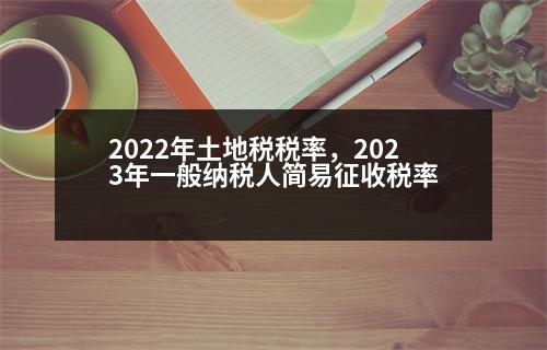 2022年土地稅稅率，2023年一般納稅人簡(jiǎn)易征收稅率