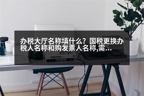 辦稅大廳名稱填什么？國稅更換辦稅人名稱和購發(fā)票人名稱,需要什么證件,辦理什么手續(xù)