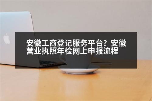 安徽工商登記服務(wù)平臺(tái)？安徽營(yíng)業(yè)執(zhí)照年檢網(wǎng)上申報(bào)流程