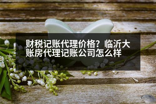 財(cái)稅記賬代理價(jià)格？臨沂大賬房代理記賬公司怎么樣