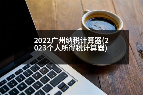 2022廣州納稅計算器(2023個人所得稅計算器)